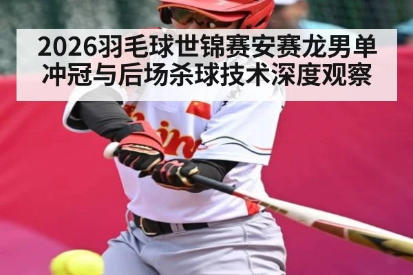 2026羽毛球世锦赛安赛龙男单冲冠与后场杀球技术深度观察